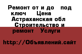 Ремонт от и до , под ключ . › Цена ­ 100 - Астраханская обл. Строительство и ремонт » Услуги   